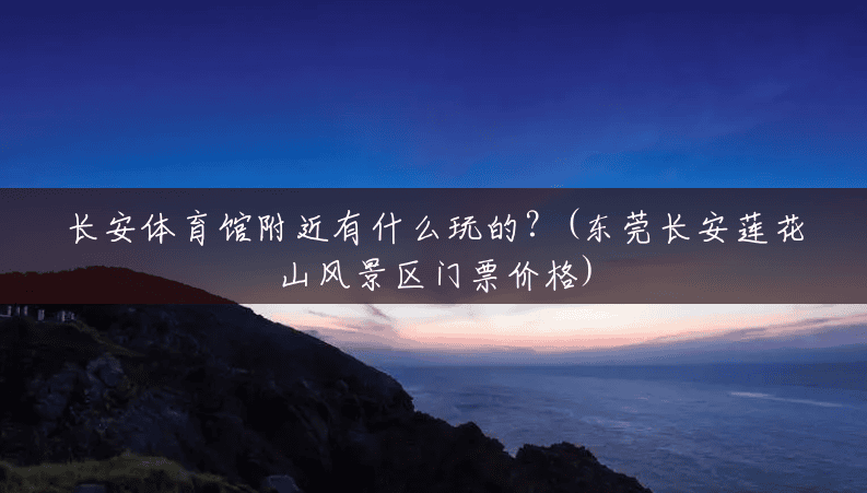 长安体育馆附近有什么玩的?(东莞长安莲花山风景区门票价格) 长安体育馆附近有什么玩的?(东莞长安莲花山风景区门票价格)
