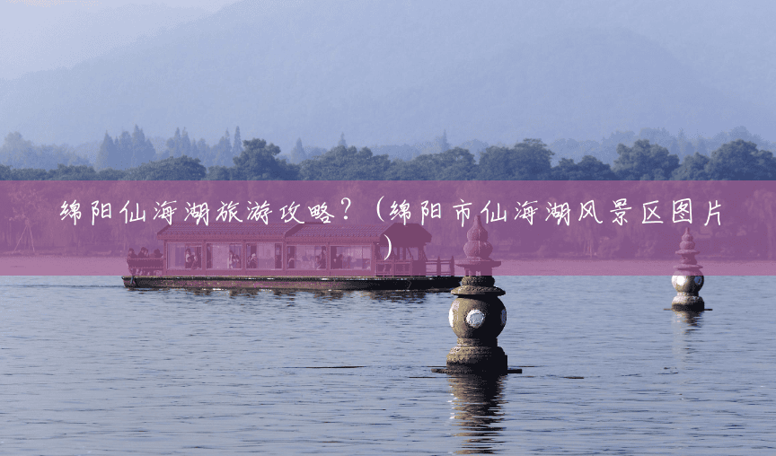 绵阳仙海湖旅游攻略？(绵阳市仙海湖风景区图片)