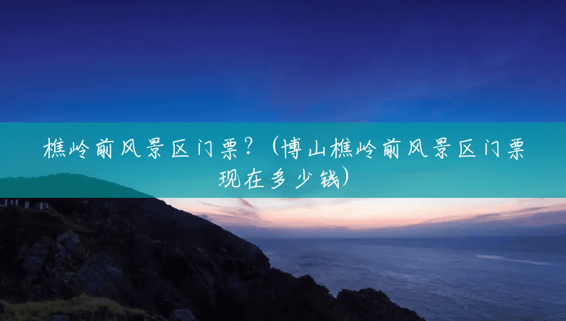 樵岭前风景区门票?(博山樵岭前风景区门票现在多少钱) 樵岭前风景区门票?(博山樵岭前风景区门票现在多少钱)