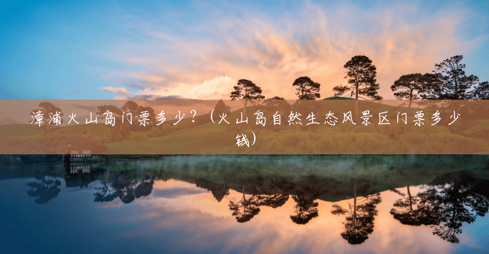 漳浦火山岛门票多少?(火山岛自然生态风景区门票多少钱) 漳浦火山岛门票多少?(火山岛自然生态风景区门票多少钱)