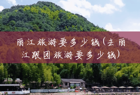 丽江旅游要多少钱(去丽江跟团旅游要多少钱) 丽江旅游要多少钱(去丽江跟团旅游要多少钱)