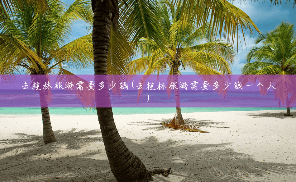 去桂林旅游需要多少钱(去桂林旅游需要多少钱一个人) 去桂林旅游需要多少钱(去桂林旅游需要多少钱一个人)