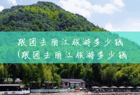 跟团去丽江旅游多少钱(跟团去丽江旅游多少钱一个人)