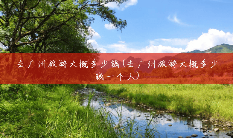 去广州旅游大概多少钱(去广州旅游大概多少钱一个人) 去广州旅游大概多少钱(去广州旅游大概多少钱一个人)