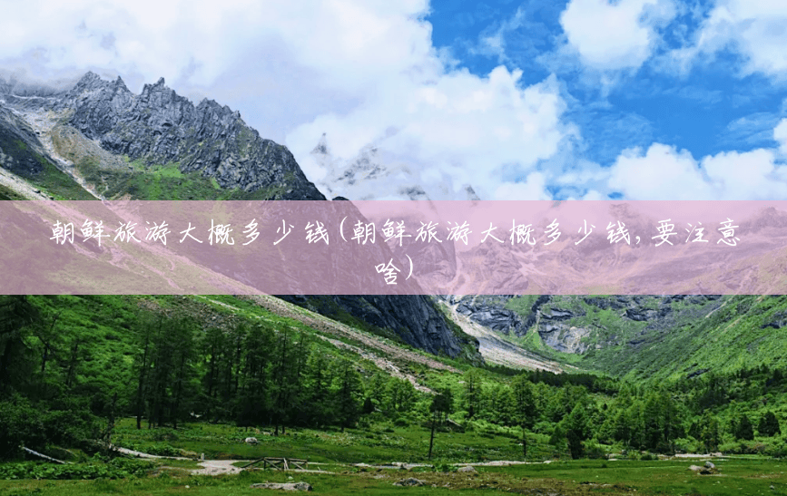 朝鲜旅游大概多少钱(朝鲜旅游大概多少钱,要注意啥) 朝鲜旅游大概多少钱(朝鲜旅游大概多少钱,要注意啥)