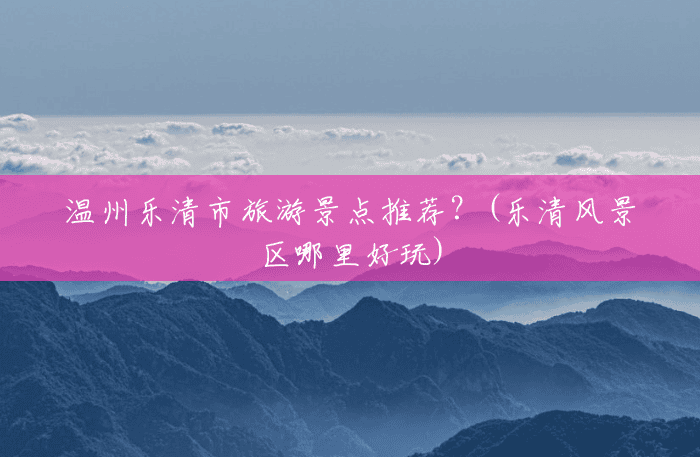 温州乐清市旅游景点推荐?(乐清风景区哪里好玩) 温州乐清市旅游景点推荐?(乐清风景区哪里好玩)