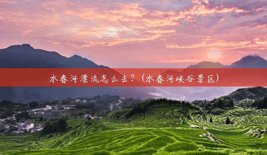 水春河漂流怎么去?(水春河峡谷景区) 水春河漂流怎么去?(水春河峡谷景区)