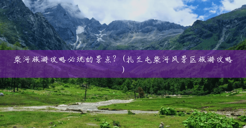 柴河旅游攻略必玩的景点?(扎兰屯柴河风景区旅游攻略) 柴河旅游攻略必玩的景点?(扎兰屯柴河风景区旅游攻略)