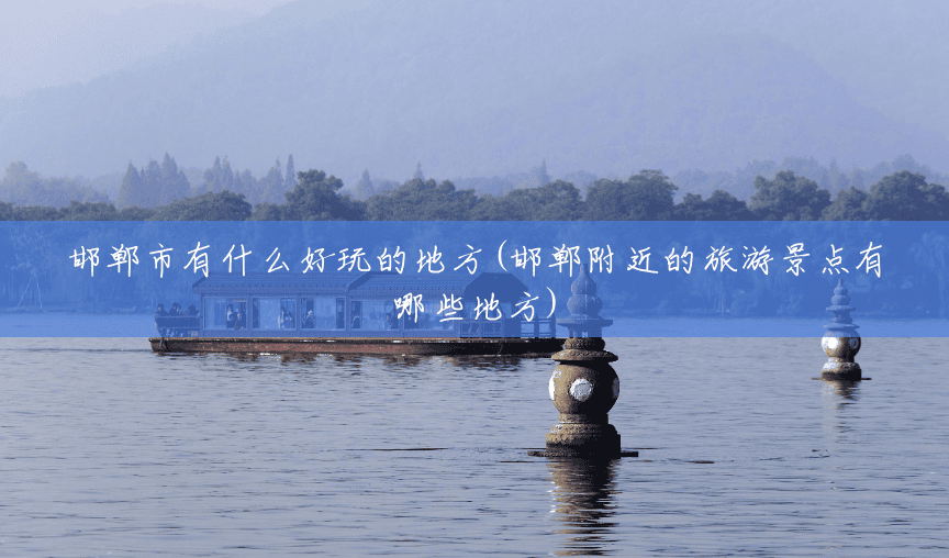 邯郸市有什么好玩的地方(邯郸附近的旅游景点有哪些地方)