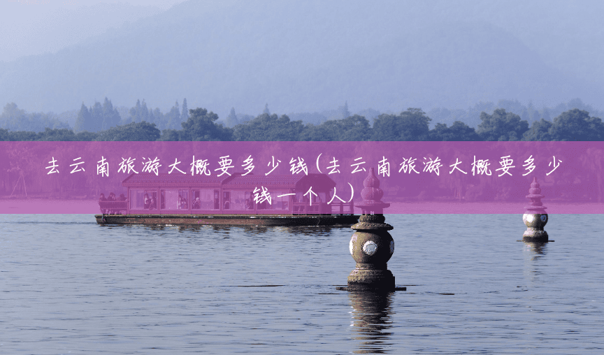 去云南旅游大概要多少钱(去云南旅游大概要多少钱一个人) 去云南旅游大概要多少钱(去云南旅游大概要多少钱一个人)