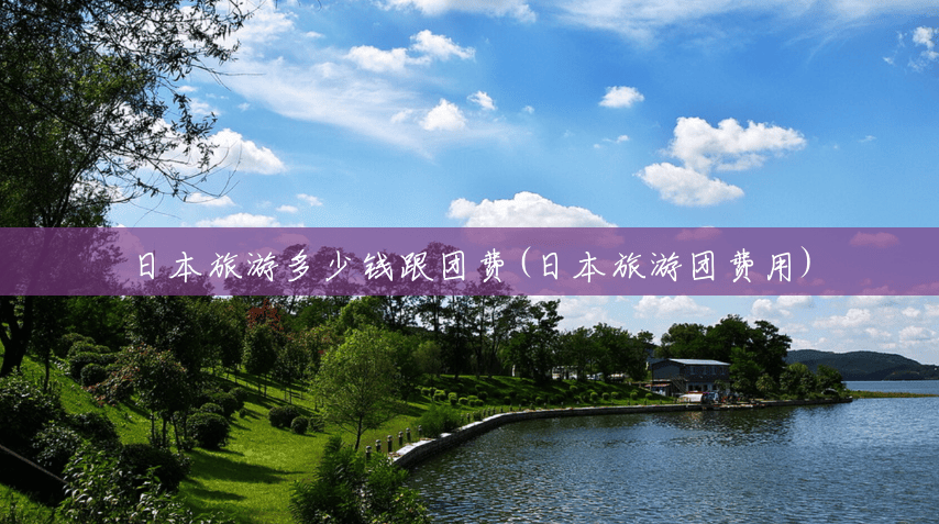 日本旅游多少钱跟团费(日本旅游团费用) 日本旅游多少钱跟团费(日本旅游团费用)