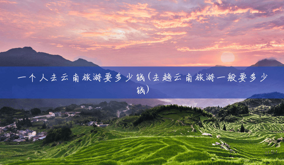 一个人去云南旅游要多少钱(去趟云南旅游一般要多少钱) 一个人去云南旅游要多少钱(去趟云南旅游一般要多少钱)