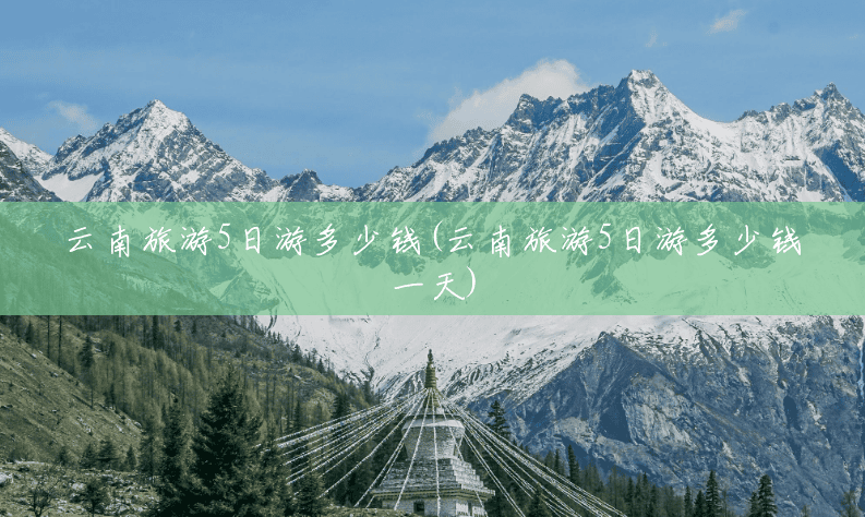 云南旅游5日游多少钱(云南旅游5日游多少钱一天) 云南旅游5日游多少钱(云南旅游5日游多少钱一天)