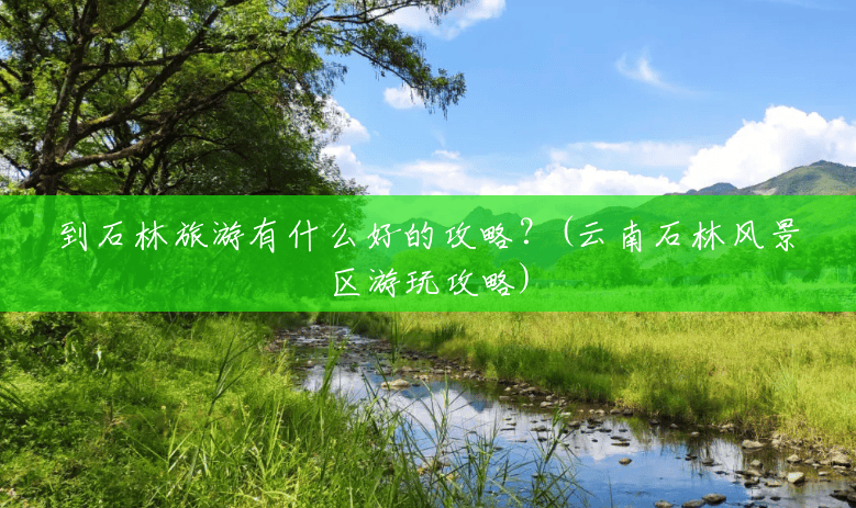 到石林旅游有什么好的攻略?(云南石林风景区游玩攻略) 到石林旅游有什么好的攻略?(云南石林风景区游玩攻略)
