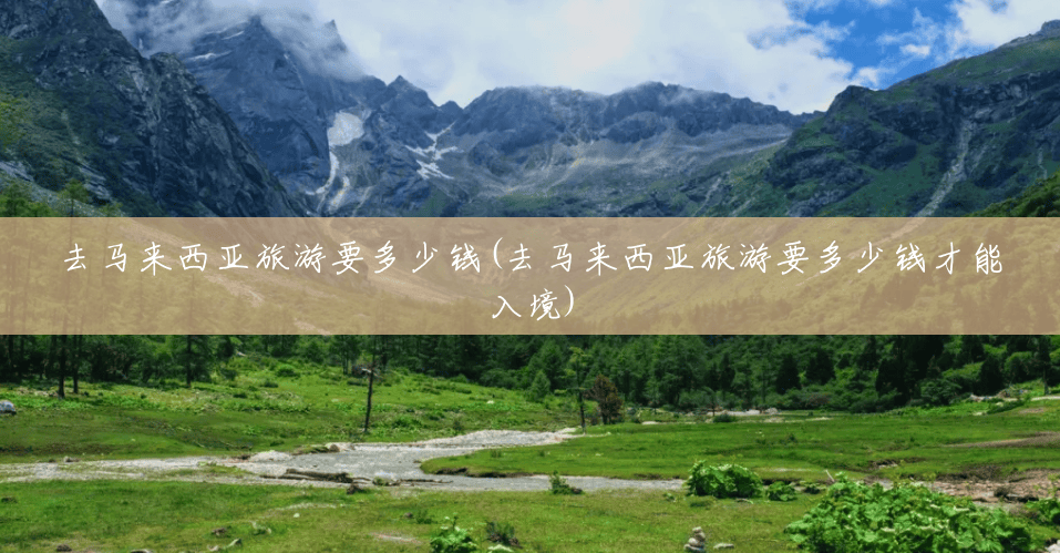 去马来西亚旅游要多少钱(去马来西亚旅游要多少钱才能入境) 去马来西亚旅游要多少钱(去马来西亚旅游要多少钱才能入境)