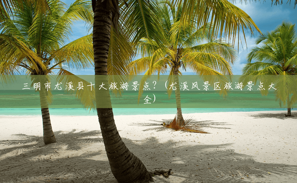 三明市尤溪县十大旅游景点?(尤溪风景区旅游景点大全) 三明市尤溪县十大旅游景点?(尤溪风景区旅游景点大全)