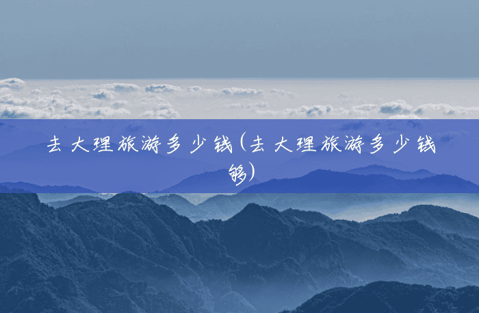 去大理旅游多少钱(去大理旅游多少钱够) 去大理旅游多少钱(去大理旅游多少钱够)