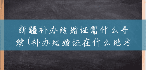 新疆补办结婚证需什么手续(补办结婚证在什么地方) 新疆补办结婚证需什么手续(补办结婚证在什么地方)