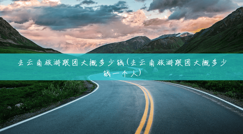 去云南旅游跟团大概多少钱(去云南旅游跟团大概多少钱一个人) 去云南旅游跟团大概多少钱(去云南旅游跟团大概多少钱一个人)
