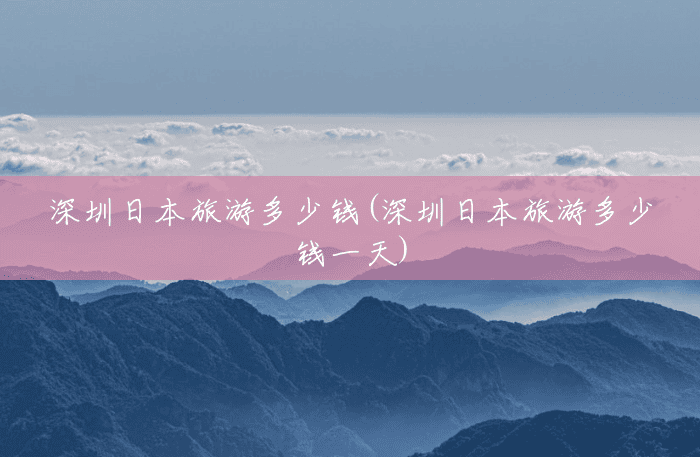 深圳日本旅游多少钱(深圳日本旅游多少钱一天) 深圳日本旅游多少钱(深圳日本旅游多少钱一天)