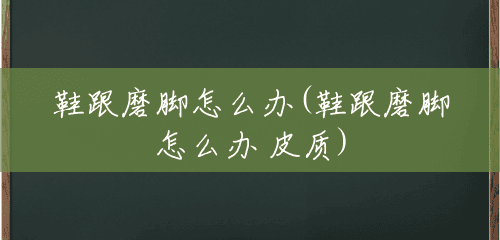 鞋跟磨脚怎么办(鞋跟磨脚怎么办 皮质) 鞋跟磨脚怎么办(鞋跟磨脚怎么办 皮质)