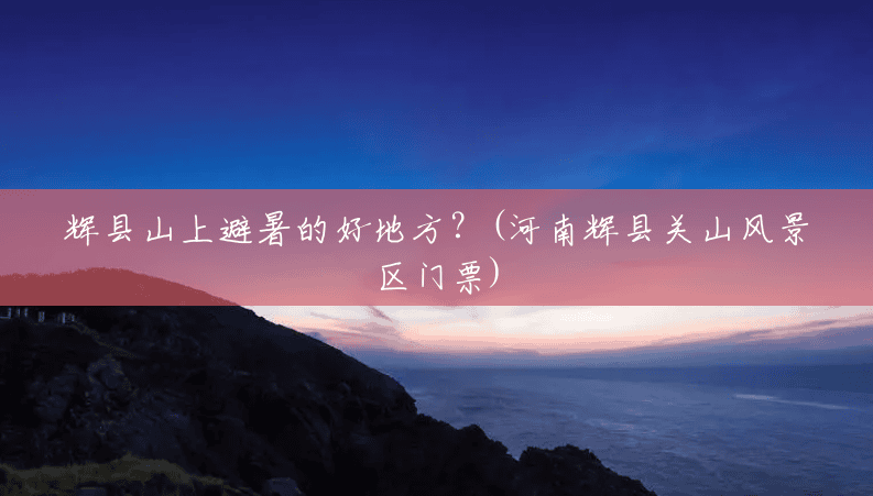 辉县山上避暑的好地方?(河南辉县关山风景区门票) 辉县山上避暑的好地方?(河南辉县关山风景区门票)