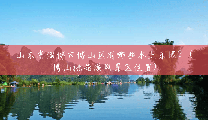 山东省淄博市博山区有哪些水上乐园?(博山桃花溪风景区位置) 山东省淄博市博山区有哪些水上乐园?(博山桃花溪风景区位置)