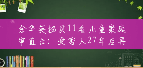 余华英拐卖11名儿童案庭审直击：受害人27年后再见人贩子，跪求重判