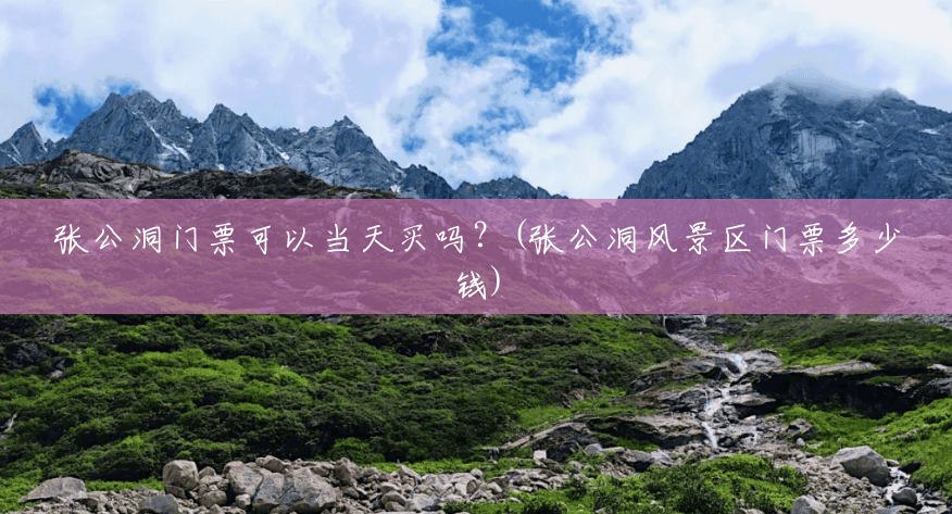 张公洞门票可以当天买吗?(张公洞风景区门票多少钱) 张公洞门票可以当天买吗?(张公洞风景区门票多少钱)