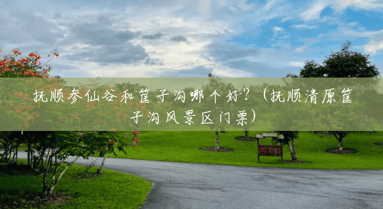 抚顺参仙谷和筐子沟哪个好?(抚顺清原筐子沟风景区门票) 抚顺参仙谷和筐子沟哪个好?(抚顺清原筐子沟风景区门票)