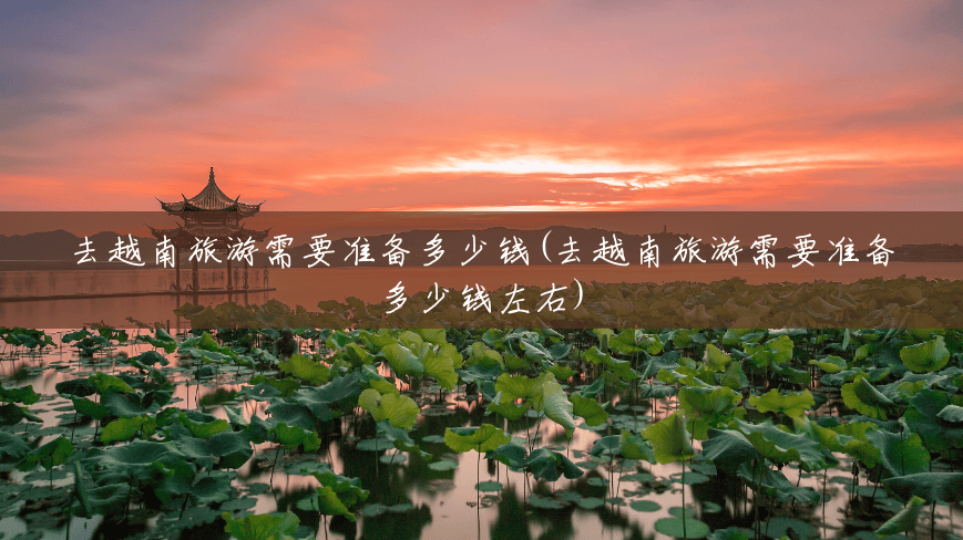 去越南旅游需要准备多少钱(去越南旅游需要准备多少钱左右) 去越南旅游需要准备多少钱(去越南旅游需要准备多少钱左右)
