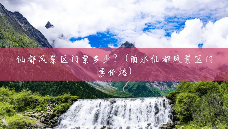 仙都风景区门票多少?(丽水仙都风景区门票价格) 仙都风景区门票多少?(丽水仙都风景区门票价格)
