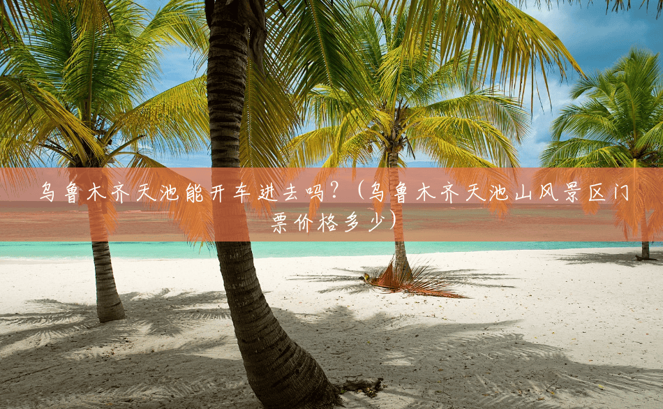 乌鲁木齐天池能开车进去吗?(乌鲁木齐天池山风景区门票价格多少) 乌鲁木齐天池能开车进去吗?(乌鲁木齐天池山风景区门票价格多少)