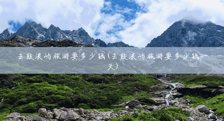 去鼓浪屿旅游要多少钱(去鼓浪屿旅游要多少钱一天) 去鼓浪屿旅游要多少钱(去鼓浪屿旅游要多少钱一天)