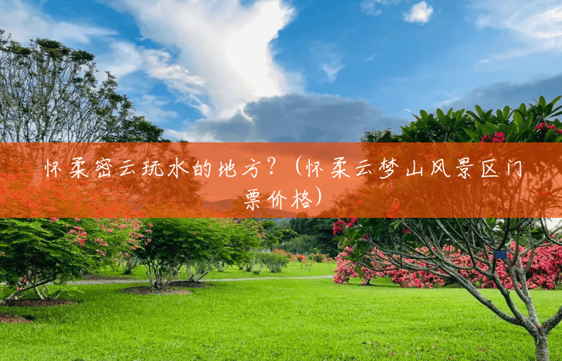 怀柔密云玩水的地方?(怀柔云梦山风景区门票价格) 怀柔密云玩水的地方?(怀柔云梦山风景区门票价格)