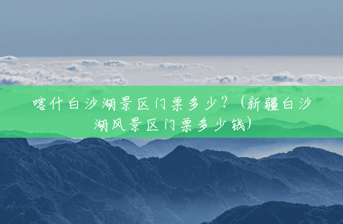 喀什白沙湖景区门票多少?(新疆白沙湖风景区门票多少钱) 喀什白沙湖景区门票多少?(新疆白沙湖风景区门票多少钱)