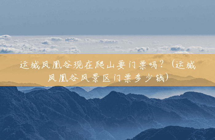 运城凤凰谷现在爬山要门票吗？(运城凤凰谷风景区门票多少钱)