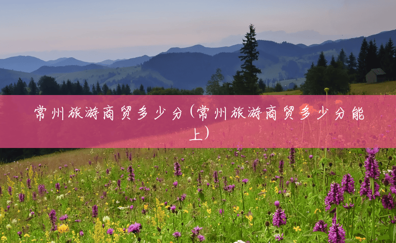 常州旅游商贸多少分(常州旅游商贸多少分能上) 常州旅游商贸多少分(常州旅游商贸多少分能上)