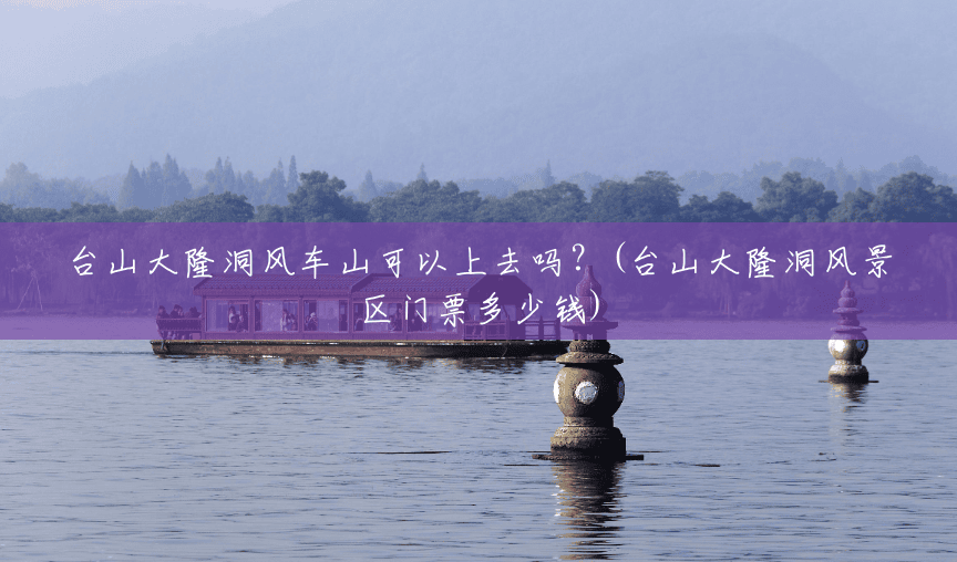 台山大隆洞风车山可以上去吗?(台山大隆洞风景区门票多少钱) 台山大隆洞风车山可以上去吗?(台山大隆洞风景区门票多少钱)