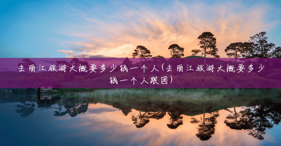 去丽江旅游大概要多少钱一个人(去丽江旅游大概要多少钱一个人跟团)