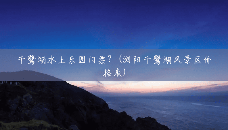 千鹭湖水上乐园门票?(浏阳千鹭湖风景区价格表) 千鹭湖水上乐园门票?(浏阳千鹭湖风景区价格表)