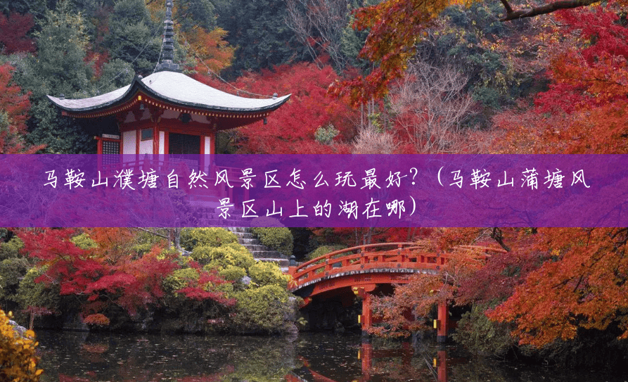 马鞍山濮塘自然风景区怎么玩最好?(马鞍山蒲塘风景区山上的湖在哪) 马鞍山濮塘自然风景区怎么玩最好?(马鞍山蒲塘风景区山上的湖在哪)