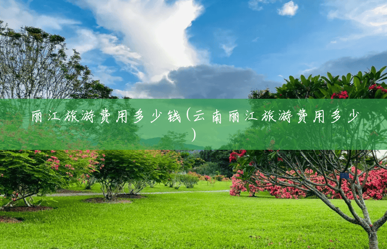 丽江旅游费用多少钱(云南丽江旅游费用多少) 丽江旅游费用多少钱(云南丽江旅游费用多少)