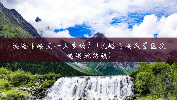 流峪飞峡五一人多吗?(流峪飞峡风景区攻略游玩路线) 流峪飞峡五一人多吗?(流峪飞峡风景区攻略游玩路线)