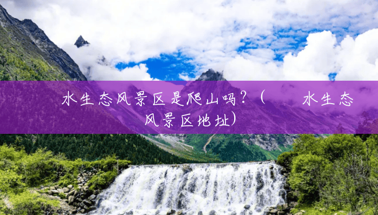 沕沕水生态风景区是爬山吗?(沕沕水生态风景区地址) 沕沕水生态风景区是爬山吗?(沕沕水生态风景区地址)