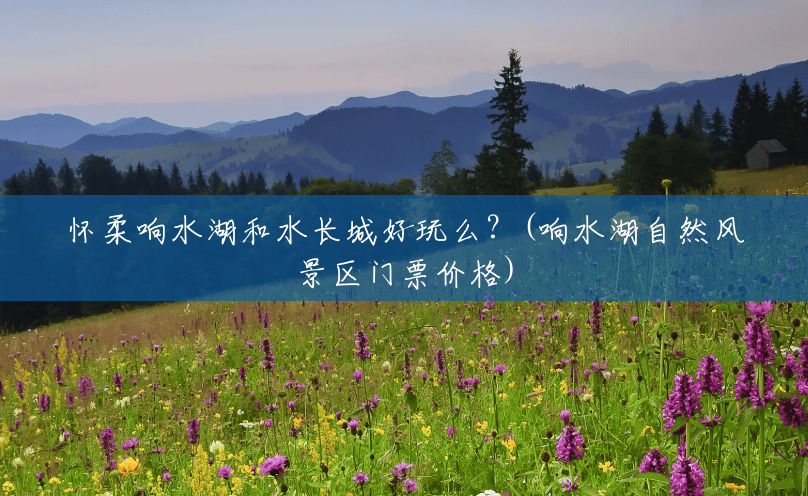 怀柔响水湖和水长城好玩么?(响水湖自然风景区门票价格) 怀柔响水湖和水长城好玩么?(响水湖自然风景区门票价格)