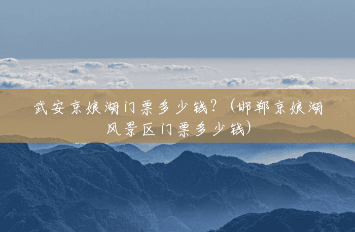 武安京娘湖门票多少钱?(邯郸京娘湖风景区门票多少钱) 武安京娘湖门票多少钱?(邯郸京娘湖风景区门票多少钱)