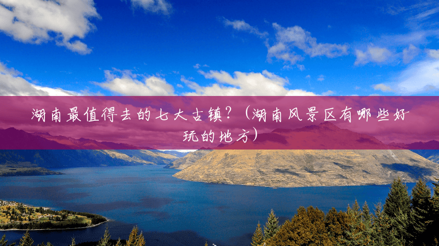 湖南最值得去的七大古镇?(湖南风景区有哪些好玩的地方) 湖南最值得去的七大古镇?(湖南风景区有哪些好玩的地方)