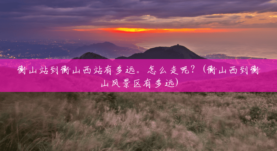 衡山站到衡山西站有多远。怎么走呢？(衡山西到衡山风景区有多远)