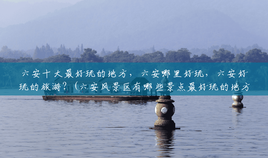 六安十大最好玩的地方,六安哪里好玩,六安好玩的旅游?(六安风景区有哪些景点最好玩的地方) 六安十大最好玩的地方,六安哪里好玩,六安好玩的旅游?(六安风景区有哪些景点最好玩的地方)